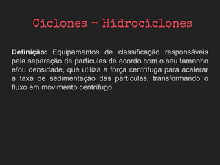 Definição: Equipamentos de classificação responsáveis
pela separação de partículas de acordo com o seu tamanho
e/ou densidade, que utiliza a força centrífuga para acelerar
a taxa de sedimentação das partículas, transformando o
fluxo em movimento centrífugo.
 
