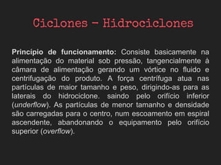 Princípio de funcionamento: Consiste basicamente na
alimentação do material sob pressão, tangencialmente à
câmara de alimentação gerando um vórtice no fluido e
centrifugação do produto. A força centrífuga atua nas
partículas de maior tamanho e peso, dirigindo-as para as
laterais do hidrociclone. saindo pelo orifício inferior
(underflow). As partículas de menor tamanho e densidade
são carregadas para o centro, num escoamento em espiral
ascendente, abandonando o equipamento pelo orifício
superior (overflow).
 