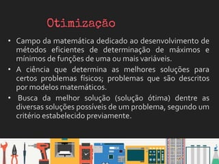• Campo da matemática dedicado ao desenvolvimento de
métodos eficientes de determinação de máximos e
mínimos de funções de uma ou mais variáveis.
• A ciência que determina as melhores soluções para
certos problemas físicos; problemas que são descritos
por modelos matemáticos.
• Busca da melhor solução (solução ótima) dentre as
diversas soluções possíveis de um problema, segundo um
critério estabelecido previamente.
 