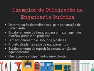 • Determinação do melhor local para construção de
uma planta;
• Escalonamento de tanques para armazenagem de
matéria-prima e de produtos
• Dimensionamento e layout de pipelines
• Projeto de plantas e/ou de equipamentos
• Escalonamento de reposição e manutenção de
equipamentos
• Operação de equipamentos e/ou planta
 