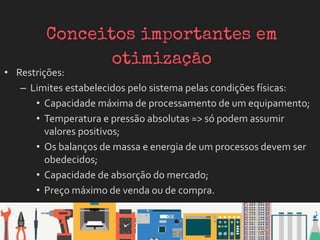 • Restrições:
– Limites estabelecidos pelo sistema pelas condições físicas:
• Capacidade máxima de processamento de um equipamento;
• Temperatura e pressão absolutas => só podem assumir
valores positivos;
• Os balanços de massa e energia de um processos devem ser
obedecidos;
• Capacidade de absorção do mercado;
• Preço máximo de venda ou de compra.
 