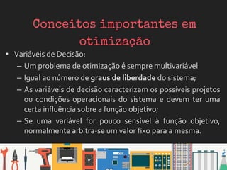 • Variáveis de Decisão:
– Um problema de otimização é sempre multivariável
– Igual ao número de graus de liberdade do sistema;
– As variáveis de decisão caracterizam os possíveis projetos
ou condições operacionais do sistema e devem ter uma
certa influência sobre a função objetivo;
– Se uma variável for pouco sensível à função objetivo,
normalmente arbitra-se um valor fixo para a mesma.
 