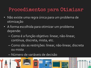 • Não existe uma regra única para um problema de
otimização
• A forma escolhida para otimizar um problema
depende:
– Como é a função objetivo: linear, não-linear,
contínua, discreta, mista, etc.
– Como são as restrições: linear, não-linear, discreta
ou mista
– Número de variáveis de decisão
 