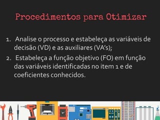1. Analise o processo e estabeleça as variáveis de
decisão (VD) e as auxiliares (VA’s);
2. Estabeleça a função objetivo (FO) em função
das variáveis identificadas no item 1 e de
coeficientes conhecidos.
 