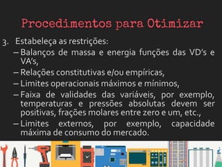 3. Estabeleça as restrições:
– Balanços de massa e energia funções das VD’s e
VA’s,
– Relações constitutivas e/ou empíricas,
– Limites operacionais máximos e mínimos,
– Faixa de validades das variáveis, por exemplo,
temperaturas e pressões absolutas devem ser
positivas, frações molares entre zero e um, etc.,
– Limites externos, por exemplo, capacidade
máxima de consumo do mercado.
 