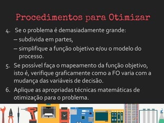 4. Se o problema é demasiadamente grande:
– subdivida em partes,
– simplifique a função objetivo e/ou o modelo do
processo.
5. Se possível faça o mapeamento da função objetivo,
isto é, verifique graficamente como a FO varia com a
mudança das variáveis de decisão.
6. Aplique as apropriadas técnicas matemáticas de
otimização para o problema.
 