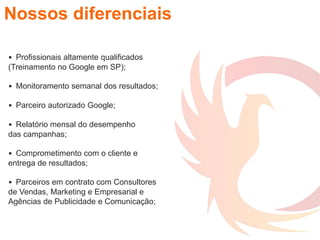 Nossos diferenciais
• Profissionais altamente qualificados
(Treinamento no Google em SP);
• Monitoramento semanal dos resultados;
• Parceiro autorizado Google;
• Relatório mensal do desempenho
das campanhas;
• Comprometimento com o cliente e
entrega de resultados;
• Parceiros em contrato com Consultores
de Vendas, Marketing e Empresarial e
Agências de Publicidade e Comunicação;
 