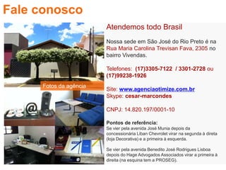 Atendemos todo Brasil
Nossa sede em São José do Rio Preto é na
Rua Maria Carolina Trevisan Fava, 2305 no
bairro Vivendas.
Telefones: (17)3305-7122 / 3301-2728 ou
(17)99238-1926
Site: www.agenciaotimize.com.br
Skype: cesar-marcondes
CNPJ: 14.820.197/0001-10
Pontos de referência:
Se vier pela avenida José Munia depois da
concessionária Liban Chevrolet virar na segunda à direta
(loja Decorativa) e a primeira à esquerda.
Se vier pela avenida Benedito José Rodrigues Lisboa
depois do Hage Advogados Associados virar a primeira à
direita (na esquina tem a PROSEG).
Fale conosco
Fotos da agência
 