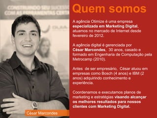 A agência Otimize é uma empresa
especializada em Marketing Digital,
atuamos no mercado de Internet desde
fevereiro de 2012.
A agência digital é gerenciada por
César Marcondes, 30 anos, casado e
formado em Engenharia de Computação pela
Metrocamp (2010).
Antes de ser empresário, César atuou em
empresas como Bosch (4 anos) e IBM (2
anos) adquirindo conhecimento e
experiência.
Coordenamos e executamos planos de
marketing e estratégias visando alcançar
os melhores resultados para nossos
clientes com Marketing Digital.
Quem somos
César Marcondes
 