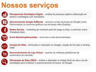 • Planejamento Estratégico Digital - análise da presença digital e elaboração de
planos e estratégias com resultados;
• Gerenciamento Google AdWords – anúncio no topo da busca do Google (Links
Patrocinados) ou anúncios gráficos nos principais sites (Display);
• Redes Sociais – marketing de conteúdo para fan page ou blog e anúncios online
(Facebook Ads);
• Email Marketing/Newsletter – envio de e-mails personalizados;
• Criação de Sites - otimizados e indexados no Google, criação de hot sites e landing
page;
• Desenvolvimento de Loja Virtual – usamos as melhores plataformas de
ecommerce do mercado;
• Otimização de Sites (SEO) – análise e alteração no código fonte do site e uso de
estratégias para fortalecer o posicionamento na busca do Google.
Nossos serviços
 