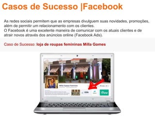 As redes sociais permitem que as empresas divulguem suas novidades, promoções,
além de permitir um relacionamento com os clientes.
O Facebook é uma excelente maneira de comunicar com os atuais clientes e de
atrair novos através dos anúncios online (Facebook Ads).
Caso de Sucesso: loja de roupas femininas Milla Gomes
Casos de Sucesso |Facebook
 
