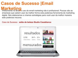 Infelizmente no Brasil o uso do email marketing não é profissional. Poucas são as
empresas que sabem usar da melhor forma esta poderosa ferramenta de marketing
digital. Nós elaboramos e criamos estratégias para você usar da melhor maneira
este poderoso recurso.
Caso de Sucesso: salão de beleza Studio Casablanca
Casos de Sucesso |Email
Marketing
 
