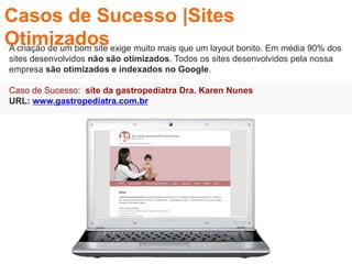 A criação de um bom site exige muito mais que um layout bonito. Em média 90% dos
sites desenvolvidos não são otimizados. Todos os sites desenvolvidos pela nossa
empresa são otimizados e indexados no Google.
Caso de Sucesso: site da gastropediatra Dra. Karen Nunes
URL: www.gastropediatra.com.br
Casos de Sucesso |Sites
Otimizados
 