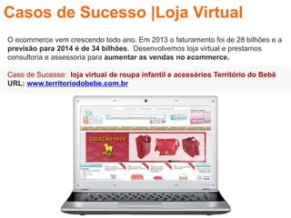 O ecommerce vem crescendo todo ano. Em 2013 o faturamento foi de 28 bilhões e a
previsão para 2014 é de 34 bilhões. Desenvolvemos loja virtual e prestamos
consultoria e assessoria para aumentar as vendas no ecommerce.
Caso de Sucesso: loja virtual de roupa infantil e acessórios Território do Bebê
URL: www.territoriodobebe.com.br
Casos de Sucesso |Loja Virtual
 