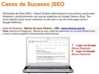 Otimização de Sites (SEO – Search Engine Optimization) é uma técnica usada para
fortalecer o posicionamento nas buscas orgânicas do Google,Yahoo e Bing. Tem
como objetivo atrair novos visitantes no site sem o uso de mídia paga como o
Google AdWords.
Caso de Sucesso: fábrica de suco Citrorio – URL: www.citrorio.com.br
Teste: procure no Google por : fabrica de suco, buffet de casamento em rio preto (Buffet Dulce
e Irani) e xantoma gástrico (Gastropediatra Karen Nunes).
Casos de Sucesso |SEO
1° Lugar no Google
(Busca Regional)
2° lugar no Google
(Busca Nacional)
 