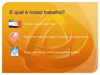 E qual é nosso trabalho?

      Otimizar e desenvolver sites.




      Desenvolver sites que tragam resultados a nossos clientes




      Tornar cada site útil, sendo uma experiência única .
 