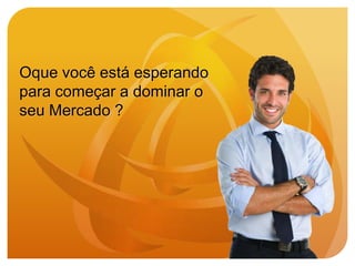 Oque você está esperando
para começar a dominar o
seu Mercado ?
 