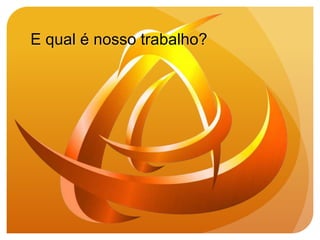 E qual é nosso trabalho?
 
