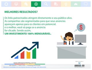 MELHORES RESULTADOS?
Os links patrocinados atingem diretamente o seu público-alvo.
As campanhas são segmentadas para que seus anúncios
apareçam apenas para os clientes em potencial,
e o melhor, você só paga se o anúncio
for clicado. Sendo assim,
UM INVESTIMENTO 100% MENSURÁVEL.
www.o mizemarke ng.com.br
alto impacto | baixo custo | marke ng direcionado
Agência associada a:
O mize os resultados da sua empresa através do Google: (62) 4016-6555
 