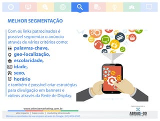 Com os links patrocinados é
possível segmentar o anúncio
através de vários critérios como:
palavras-chave,
geo-localização,
escolaridade,
idade,
sexo,
horário
e também é possível criar estratégias
para divulgação em banners e
vídeos através da Rede de Display.
MELHOR SEGMENTAÇÃO
Agência associada a:
www.o mizemarke ng.com.br
alto impacto | baixo custo | marke ng direcionado
O mize os resultados da sua empresa através do Google: (62) 4016-6555
 