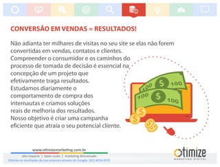 CONVERSÃO EM VENDAS = RESULTADOS!
Não adianta ter milhares de visitas no seu site se elas não forem
convertidas em vendas, contatos e clientes.
Compreender o consumidor e os caminhos do
processo de tomada de decisão é essencial na
concepção de um projeto que
efetivamente traga resultados.
Estudamos diariamente o
comportamento de compra dos
internautas e criamos soluções
reais de melhoria dos resultados.
Nosso objetivo é criar uma campanha
e ciente que atraia o seu potencial cliente.
www.o mizemarke ng.com.br
alto impacto | baixo custo | marke ng direcionado
O mize os resultados da sua empresa através do Google: (62) 4016-6555
 