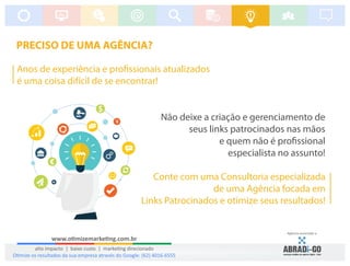 PRECISO DE UMA AGÊNCIA?
Anos de experiência e pro ssionais atualizados
é uma coisa difícil de se encontrar!
Não deixe a criação e gerenciamento de
seus links patrocinados nas mãos
e quem não é pro ssional
especialista no assunto!
Conte com uma Consultoria especializada
de uma Agência focada em
Links Patrocinados e otimize seus resultados!
Agência associada a:
www.o mizemarke ng.com.br
alto impacto | baixo custo | marke ng direcionado
O mize os resultados da sua empresa através do Google: (62) 4016-6555
 