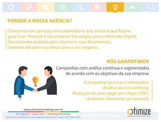 PORQUE A NOSSA AGÊNCIA?
Contamos com pessoas entusiasmadas e que amam o que fazem,
para Criar, Planejar e Desenvolver Estratégias para o Mercado Digital,
Gerenciando projetos para internet e suas ferramentas.
Gerando soluções lucrativas para o seu negócio.
NÓS GARANTIMOS
Campanhas com análise contínua e segmentadas
de acordo com os objetivos da sua empresa:
•Campanhas precisas e otimizadas;
•Análise da concorrência;
•Redução do valor pago por clique (CPC);
•Anúncios altamente persuasivos;
www.o mizemarke ng.com.br
alto impacto | baixo custo | marke ng direcionado
O mize os resultados da sua empresa através do Google: (62) 4016-6555
 