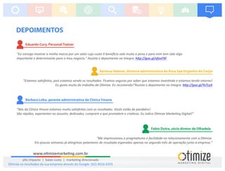 DEPOIMENTOS
“Estamos sa sfeitos, pois estamos vendo os resultados. Ficamos seguras por saber que estamos inves ndo e estamos tendo retorno!
Eu gosto muito do trabalho da O mize. Eu recomendo!”Assista o depoimento na íntegra: h p://goo.gl/Yx7cy4
Vanessa Valente, diretora administrativa do Rosa Spa Engenho do Corpo
"Eu consigo mostrar a minha marca por um valor cujo custo X bene cio vale muito a pena e para mim tem sido algo
importante e determinante para o meu negócio." Assista o depoimento na íntegra: h p://goo.gl/xfooFM
Eduardo Cury, Personal Trainer
“Nós da Clínica Ymune estamos muito sa sfeitos com os resultados. Vocês estão de parabéns!
São rápidos, experientes no assunto, dedicados, cumprem o que prometem e cria vos. Eu indico O mize Marke ng Digital!”
Bárbara Lobo, gerente administrativa da Clínica Ymune
"Me impressionou o pragma smo e facilidade no relacionamento com a O mize.
Em poucas semanas já a ngimos patamares de resultado esperados apenas no segundo mês de operação junto à empresa."
Fabio Dutra, sócio diretor da Olhadela
www.o mizemarke ng.com.br
alto impacto | baixo custo | marke ng direcionado
O mize os resultados da sua empresa através do Google: (62) 4016-6555
 