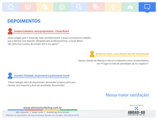“Somos clientes da O mize e não só a indicamos como recomendamos
em 1º lugar na lista de prioridades de teu negócio!”
Anderson Silva, sócio diretor da TRC Sustentável
Janaína Cabalero, sócia proprietária - Closet Brasil
Venho elogiar pois é merecido, todo reconhecimento é pouco ao excelente trabalho
que a O mize vem fazendo. Obrigada pelo proﬁssionalismo, a Closet Brasil
não seria esse sucesso de vendas sem o seu apoio!”
Evandro Trindade, empresário e palestrante Coach
"Flávio Sabugo, além de empreender, desenvolve projetos para seus
clientes com maestria e foco em resultados. Recomendo!
DEPOIMENTOS
Agência associada a:
Nossa maior satisfação!
www.o mizemarke ng.com.br
alto impacto | baixo custo | marke ng direcionado
O mize os resultados da sua empresa através do Google: (62) 4016-6555
 