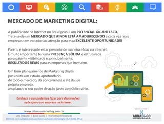 A publicidade na Internet no Brasil possui um POTENCIAL GIGANTESCO.
Trata-se de um MERCADO QUE AINDA ESTÁ AMADURECENDO e cada vez mais
empresas tem voltado sua atenção para essa EXCELENTE OPORTUNIDADE!
Porém, é interessante estar presente de maneira e caz na internet.
É muito importante ter uma PRESENÇA SÓLIDA e estruturada
para garantir visibilidade e, principalmente,
RESULTADOS REAIS para as empresas que investem.
 
Um bom planejamento de Marketing Digital
possibilita um estudo aprofundado
de todo o mercado, da concorrência e até da sua
própria empresa,
ampliando o seu poder de ação junto ao público alvo.
 
MERCADO DE MARKETING DIGITAL:
www.o mizemarke ng.com.br
alto impacto | baixo custo | marke ng direcionado
Agência associada a:
O mize os resultados da sua empresa através do Google: (62) 4016-6555
Conheça o que podemos fazer para desenvolver
ações para sua empresa na internet.
 