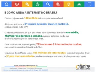 www.o mizemarke ng.com.br
alto impacto | baixo custo | marke ng direcionado
O mize os resultados da sua empresa através do Google: (62) 4016-6555
E COMO ANDA A INTERNET NO BRASIL?
Existem hoje cerca de de computadores no Brasil;140 milhões
A internet se tornou o 3º veículo de maior alcance no Brasil,
atrás apenas de rádio e TV;
O internauta brasileiro é o que passa mais horas conectado à internet: em média,
4h59 por dia durante a semana, superior ao tempo médio que
brasileiros cam expostos ao televisor, 4h31.
Entre usuários com ensino superior, 72% acessam à internet todos os dias,
com uma intensidade média diária de 5h41.
Segundo o Ibope Media, somos tupiniquins sendo o Brasil105 milhões de internautas
o e ainda este ano deve se tornar o 4º ultrapassando o Japão.5º país mais conectado
 