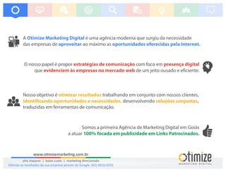 A é uma agência moderna que surgiu da necessidadeOtimize Marketing Digital
das empresas de ao máximo asaproveitar oportunidades oferecidas pela Internet.
Somos a primeira Agência de Marketing Digital em Goiás
a atuar 100% focada em publicidade em Links Patrocinados.
O nosso papel é propor com foco emestratégias de comunicação presença digital
que de um jeito ousado e e ciente.evidenciem às empresas no mercado web
Nosso objetivo é trabalhando em conjunto com nossos clientes,otimizar resultados
,identi cando oportunidades e necessidades, desenvolvendo soluções conjuntas
traduzidas em ferramentas de comunicação.
www.o mizemarke ng.com.br
alto impacto | baixo custo | marke ng direcionado
O mize os resultados da sua empresa através do Google: (62) 4016-6555
 