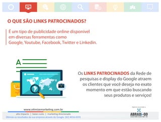 O QUE SÃO LINKS PATROCINADOS?
Os da Rede deLINKS PATROCINADOS
pesquisas e display do Google atraem
os clientes que você deseja no exato
momento em que estão buscando
seus produtos e serviços!
É um tipo de publicidade online disponível
em diversas ferramentas como
Google, Youtube, Facebook, Twitter e Linkedin.
www.o mizemarke ng.com.br
alto impacto | baixo custo | marke ng direcionado
Agência associada a:
O mize os resultados da sua empresa através do Google: (62) 4016-6555
 
