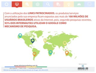 Com a utilização dos LINKS PATROCINADOS, os produtos/serviços
anunciados pela sua empresa cam expostos aos mais de 100 MILHÕES DE
USUÁRIOS BRASILEIROS ativos da Internet, pois, segundo pesquisas recentes,
93% DOS INTERNAUTAS UTILIZAM O GOOGLE COMO
MECANISMO DE PESQUISA.
www.o mizemarke ng.com.br
alto impacto | baixo custo | marke ng direcionado
Agência associada a:
O mize os resultados da sua empresa através do Google: (62) 4016-6555
 