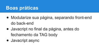 Boas práticas 
● Modularize sua página, separando front-end 
do back-end 
● Javacript no final da página, antes do 
fechamento da TAG body 
● Javacript async 
 