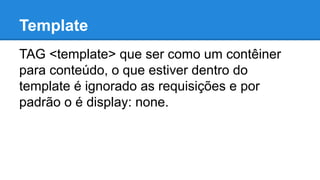 Template 
TAG <template> que ser como um contêiner 
para conteúdo, o que estiver dentro do 
template é ignorado as requisições e por 
padrão o é display: none. 
 