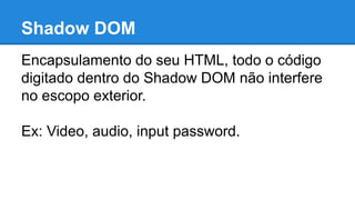 Shadow DOM 
Encapsulamento do seu HTML, todo o código 
digitado dentro do Shadow DOM não interfere 
no escopo exterior. 
Ex: Video, audio, input password. 
 