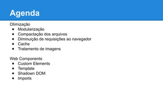 Agenda 
Otimização 
● Modularização 
● Compactação dos arquivos 
● Diminuição de requisições ao navegador 
● Cache 
● Tratamento de imagens 
Web Components 
● Custom Elements 
● Template 
● Shadown DOM 
● Imports 
 
