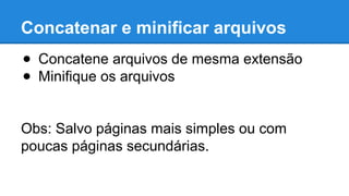 Concatenar e minificar arquivos 
● Concatene arquivos de mesma extensão 
● Minifique os arquivos 
Obs: Salvo páginas mais simples ou com 
poucas páginas secundárias. 
 