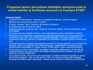 Programul pentru dezvoltarea abilităţilor antreprenoriale în rândul tinerilor şi facilitarea accesului la finanţare START Cheltuieli eligibile : Echipamente tehnologice, aparate şi instalaţii de măsură, control şi reglare  Mijloace de transport auto pentru mărfuri  Licenţe, brevete, mărci, francize, etichetare ecologică;  Achiziţionarea de tehnică de calcul  Achiziţionarea de spaţii de lucru, spaţii de producţie (clădiri, hale de producţie, spaţii amenajate) Achiziţionarea de mobilier de birou, mini-calculatoare pentru secretariat, birotică;  Realizarea unui site pentru prezentarea activităţii solicitantului şi a produselor sau serviciilor promovate. Se considera cheltuială eligibilă si taxa de achiziţionare a domeniului Internet, precum şi activitatea de dezvoltare a softului pentru comerţul on-line. Achiziţionarea de instalaţii/echipamente specifice în scopul obţinerii unei economii de energie, precum şi sisteme care utilizează surse  regenerabile de energie pentru eficientizarea activităţilor în cadrul codului CAEN pentru care a solicitat finanţare; Promovarea on-line a activităţilor societăţii comerciale, elaborarea şi producţia de materiale tipărite de promovare a activităţilor desfăşurate de societate, pe suport hârtie şi pe suport electronic; Consultanţă pentru întocmirea documentaţiei în vederea obţinerii finanţării în cadrul prezentului program - dar nu mai mult de 10% din valoarea cheltuielilor eligibile. Această activitate poate fi efectuată  înainte de semnarea Contractului de finanţare 