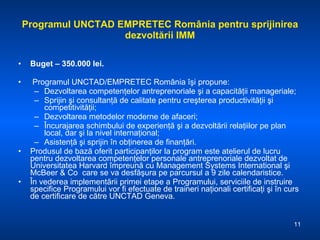Programul UNCTAD EMPRETEC România pentru sprijinirea dezvoltării IMM Buget – 350 .000  lei. Programul UNCTAD/EMPRETEC România îşi propune:  Dezvoltarea competenţelor antreprenoriale şi a capacităţii manageriale;  Sprijin şi consultanţă de calitate pentru creşterea productivităţii şi competitivităţii;  Dezvoltarea metodelor moderne de afaceri;  Încurajarea schimbului de experienţă şi a dezvoltării relaţiilor pe plan local, dar şi la nivel internaţional;  Asistenţă şi sprijin în obţinerea de finanţări.  Produsul de bază oferit participanţilor la program este atelierul de lucru pentru dezvoltarea competenţelor personale antreprenoriale dezvoltat de Universitatea Harvard împreună cu Management Systems International şi McBeer & Co  care se va desfăşura pe parcursul a 9 zile calendaristice. În vederea implementării primei etape a Programului, serviciile de instruire specifice Programului vor fi efectuate de traineri naţionali certificaţi şi în curs de certificare de către UNCTAD Geneva.  