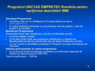 Programul UNCTAD EMPRETEC România pentru sprijinirea dezvoltării IMM Derularea Programului workshop-urile  se vor desfăşura în 8 locaţii afişate pe site-ul  www.aippimm.ro .  În cadrul aceluiaşi workshop nu pot participa rude de gradul I, rude de gradul II şi soţ/soţie. Beneficiarii Programului Persoanele fizice   care îndeplinesc cumulat următoarele condiţii: a) să fie cetăţeni români; b) să aibă studii medii sau superioare definitivate cu diplomă de Bacalaureat/Licenţă sau adeverinţă care să ateste finalizarea studiilor; c) s-au înscris la activităţile prevăzute în Program, pe baza formularului de înscriere. Selecţia participanţilor în cadrul programului se va face pe baza formularului completat şi a interviului organizat de traineri pe baza procedurii UNCTAD. Taxa de participare: - 1000 lei 