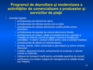 Programul de dezvoltare şi modernizare a activităţilor de comercializare a produselor şi serviciilor de piaţă  Activităţi eligibile: achiziţionarea de tehnică de calcul  achiziţionarea de cititoare pentru cod cu bare; achiziţionarea de cântare electronice cu/fără printer pentru etichetare; achiziţionarea de aparate de marcat electronice fiscale; achiziţionarea de maşini, utilaje şi instalaţii de lucru, aparate şi instalaţii de măsură, control şi reglare necesare desfăşurării activităţilor  în cadrul  codului CAEN pentru care a solicitat finanţare;  achiziţionarea de electro şi motostivuitoare; brevete, licenţe, mărci comerciale şi alte drepturi şi active similare (francize) ; mobilier, aparatură birotică, echipamente de protecţie a valorilor umane şi materiale;  mijloace de transport marfă pentru activităţile specifice de comerţ; certificarea unui sistem integrat de management al calităţii simplu sau integrat ; 