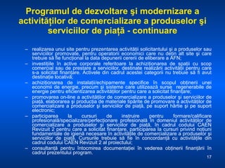 Programul de dezvoltare şi modernizare a activităţilor de comercializare a produselor şi serviciilor de piaţă  -  continuare realizarea unui site pentru prezentarea activităţii solicitantului şi a produselor sau serviciilor promovate, pentru operatorii economici care nu deţin alt site şi care trebuie să fie funcţional la data depunerii cererii de eliberare a AFN; investiţiile în active corporale referitoare la achiziţionarea de spaţii cu scop comercial sau de prestare a serviciilor, destinate realizării activităţii pentru care s-a solicitat finanţare. Activele din cadrul acestei categorii nu trebuie să fi avut destinaţie locativă; achiziţionarea de instalaţii/echipamente specifice în scopul obţinerii unei economii de energie, precum şi sisteme care utilizează surse  regenerabile de energie pentru eficientizarea activităţilor pentru care a solicitat finanţare; promovarea on-line a activităţilor de comercializare a produselor şi serviciilor de piaţă, elaborarea şi producţia de materiale tipărite de promovare a activităţilor de comercializare a produselor şi serviciilor de piaţă, pe suport hârtie şi pe suport electronic; participarea la cursuri de instruire pentru formare/calificare profesională/specializare/perfecţionare profesională în domeniul activităţilor de comercializare a produselor şi serviciilor de piaţă, în cadrul codului CAEN Revizuit 2 pentru care a solicitat finanţare, participarea la cursuri privind noţiuni fundamentale de igienă necesare în activităţile de comercializare a produselor şi serviciilor de piaţă. Cursurile trebuie să fie în concordanţă cu activităţile din cadrul codului CAEN Revizuit 2 al proiectului; consultanţă pentru întocmirea documentaţiei în vederea obţinerii finanţării în cadrul prezentului program. 