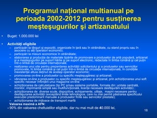 Programul naţional multianual pe perioada 2002-2012 pentru susţinerea meşteşugurilor şi artizanatului Buget: 1.000.000 lei Activităţi eligibile participări la târguri şi expoziţii, organizate în ţară sau în străinătate, cu stand propriu sau în asociere cu alţi operatori economici; participări la misiuni economice în străinătate; elaborarea şi producţia de materiale tipărite de promovare a produselor de artă populară, artizanat şi a meşteşugurilor pe suport hârtie şi pe suport electronic, redactate în limba română şi cel puţin într-o limbă de circulaţie internaţională; realizarea unui site pentru prezentarea activităţii solicitantului şi a produselor sau serviciilor promovate, în limba română şi cel puţin într-o limbă de circulaţie internaţională, în condiţiile inexistenţei altuia deţinut de acelaşi operator economic;  promovarea on-line a produselor cu specific meşteşugăresc şi artizanal; vânzarea on-line a produselor cu specific meşteşugăresc şi artizanal, prin achiziţionarea unui soft specific necesar înfiinţării unui magazine on-line  achiziţionarea de calculatoare (tip PC şi/sau sisteme portabile, formate din: unitate centrală, monitor, imprimantă simplă sau multifuncţională, licenţe necesare desfăşurării activităţii) ; achiziţionarea de  diverse scule, dispozitive, echipamente, utilaje,  maşini necesare pentru desfăşurarea activităţii (exceptând liniile tehnologice, care nu mai permit păstrarea specificului execuţiei predominant manuale a produselor finite sau serviciilor prestate); achiziţionarea de mijloace de transport marfă  Valoarea maximă a AFN: -  90% din valoarea cheltuielilor eligibile, dar nu mai mult de  4 0.000 lei,  