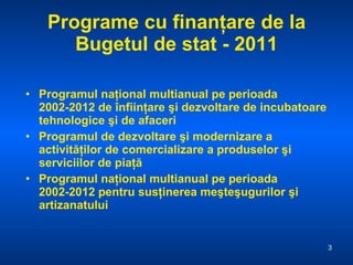 Programe cu finanţare de la Bugetul de stat - 2011 Programul naţional multianual pe perioada 2002-2012 de înfiinţare şi dezvoltare de incubatoare tehnologice şi de afaceri Programul de dezvoltare şi modernizare a activităţilor de comercializare a produselor şi serviciilor de piaţă Programul naţional multianual pe perioada 2002-2012 pentru susţinerea meşteşugurilor şi artizanatului  