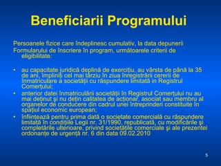 Beneficiarii Programului   Persoanele fizice   care îndeplinesc cumulativ, la data depunerii F ormularului de înscriere în program, următoarele criterii de eligibilitate : au capacitate juridică deplină de exerciţiu, au vârsta de până la 35 de ani, împliniţi cel mai târziu în ziua înregistrării cererii de înmatriculare a societăţii cu răspundere limitată in Registrul Comerţului; anterior datei înmatriculării societăţii în Registrul Comerţului nu au mai deţinut şi nu deţin calitatea de acţionar, asociat sau membru al organelor de conducere din cadrul unei întreprinderi constituite în spaţiul economic european; înfiinţează pentru prima dată o societate comercială cu răspundere limitată în condiţiile Legii nr. 31/1990, republicată, cu modificările şi completările ulterioare, privind societăţile comerciale şi ale prezentei ordonanţe de urgenţă nr. 6 din data 09.02.2010 