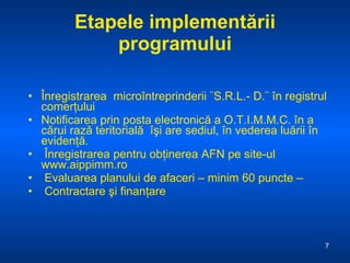 Etapele implementării programului Înregistrarea  microîntreprinderii ¨S.R.L.- D.¨ în registrul comerţului  Notificarea prin posta electronică a O.T.I.M.M.C. în a cărui rază teritorială  îşi are sediul, în vederea luării în evidenţă.  Înregistrarea pentru obţinerea AFN pe site-ul www.aippimm.ro Evaluarea planului de afaceri – minim 60 puncte –  Contractare şi finanţare 