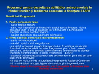 Programul pentru dezvoltarea abilităţilor antreprenoriale în rândul tinerilor şi facilitarea accesului la finanţare START Beneficiarii Programului 1.  Pentru persoanele fizice - să fie cetăţeni români; -  să nu mai fi beneficiat de finanţare in cadrul acestui Program, nici ca persoana fizică  şi nici ca şi asociat într-o firmă care a beneficiat de finanţare in cadrul acestui Program. - să aibă studii medii sau superioare definitivate. 2.   Pentru societăţi comerciale (microîntreprinderi)   - să fie microîntreprinderi - să aibă capital social integral privat; - asociatul, acţionarul sau administratorul să nu fi beneficiat de alocaţie financiară nerambursabilă în cadrul Programului şi nu a fost / nu este asociat sau acţionar la societăţi comerciale care au beneficiat de alocaţie financiară nerambursabilă în cadrul Programului – START - asociatul unic/asociatul/acţionarul este cetăţean român   şi să aibă cel puţin studii medii definitivate; -să aibă cel mult 2 ani de la autorizare/înregistrare la Registrul Comerţului  -să nu aibă datorii la bugetul general consolidat şi la bugetele locale !  Pentru etapa a II-a a programului, vor fi acceptate la finanţare doar societăţi comerciale. 