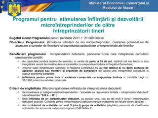 Programul pentru  stimularea  î nfiin ţã rii  ş i dezvolt ã rii micro î ntreprinderilor de c ã tre   î ntreprinz ã torii tineri Bugetul alocat Programului  pentru perioada  2011   =  21 . 0 00.000 lei   Obiectivul Programului:  stimularea infiintarii de noi microintreprinderi, cresterea potentialului de accesare a surselor de finantare si dezvoltarea aptitudinilor antreprenoriale ale tinerilor. Beneficiarii programului  : intreprinzatorii debutanti, persoane fizice care indeplinesc cumulativ urmatoarele conditii: A u  capacitate juridica deplina de exercitiu, in varsta de  pana la 35 de ani , impliniti cel mai tarziu in ziua inregistrarii cererii de inmatriculare a societatilor cu raspundere limitata in Registrul Comertului; Anterior datei inmatricularii societatii in Registrul Comertului  nu a u  mai detinut si nu detin calitatea de actionar, asociat sau membr ii  a i  organelor de conducere  din cadrul unei intreprinderi constituite in spatiul economic european; Infiinteaza pentru prima data o societate comerciala cu raspundere limitata  in conditiile Legii nr. 31/1990 privind societatile comerciale. Criterii de eligibilitate   ( Microintreprinderea infiintata de intreprinzatorul debutant ) Se incadreaza in categoria microintreprinderilor - “societate cu raspundere limitata – in t reprinzator debutant” sau abrevierea  “S.R.L. – D” ; Este  infiintata de un intreprinzator debutant , ca asociat unic, sau de cel mult 5 (cinci) intreprinzatori debutanti asociati. Conditiile pentru intreprinzatorul debutant trebuie indeplinite de fiecare dintre asociati; Are in  obiectul de activitate cel mult 5 (cinci) grupe de activitate   (eligibile)  prevazute de clasificarea activitatilor din economia nationala in vigoare (CAEN Rev 2). Ministerul Economiei, Comerţului şi Mediului de Afaceri   